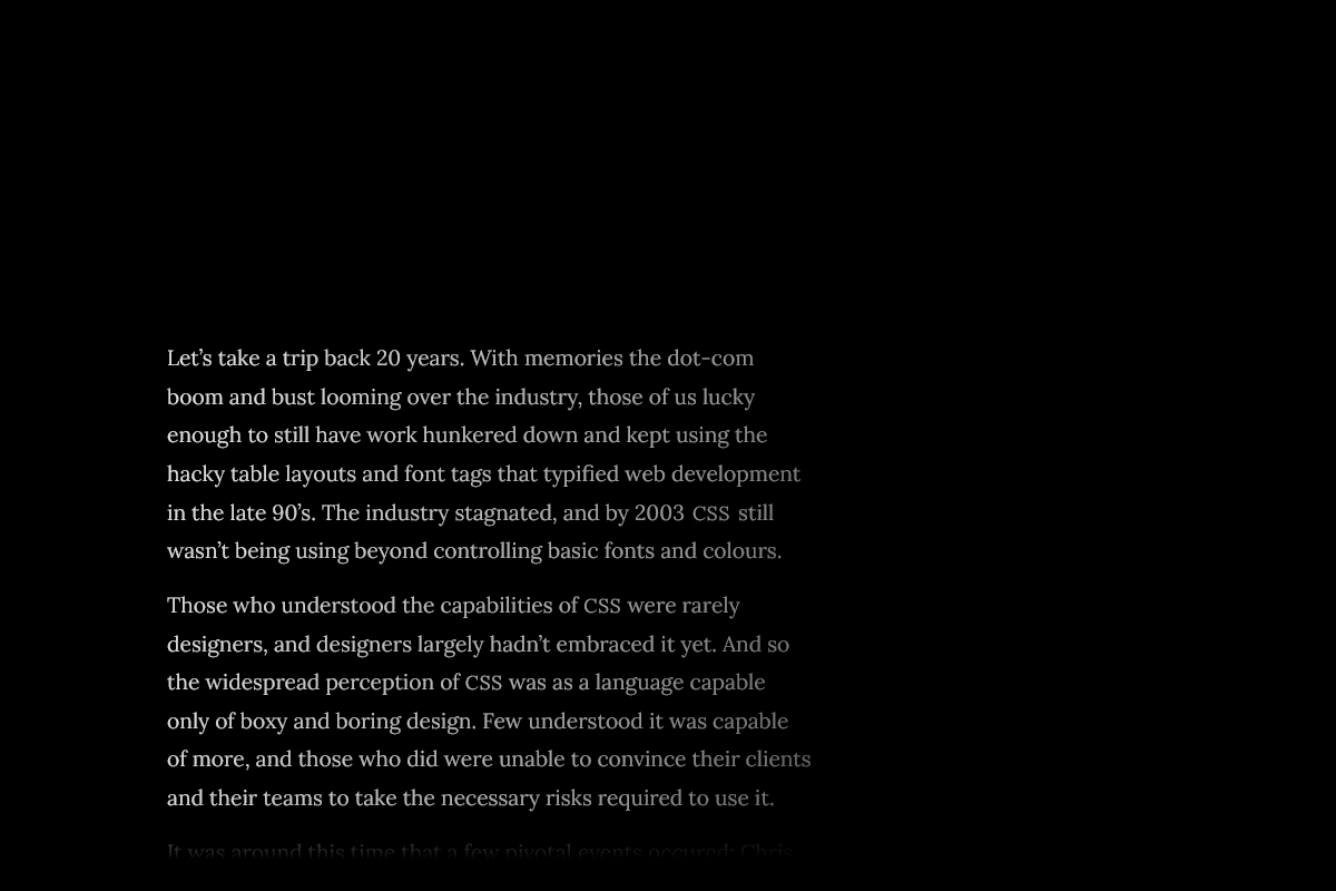 Let’s take a trip back 20 years. With memories the dot-com boom and bust looming over the industry, those of us lucky enough to still have work hunkered down and kept using the hacky table layouts and font tags that typified web development in the late 90’s. The industry stagnated, and by 2003 CSS still wasn’t being using beyond controlling basic fonts and colours. Those who understood the capabilities of CSS were rarely designers, and designers largely hadn’t embraced it yet. And so the widespread perception of CSS was as a language capable only of boxy and boring design. Few understood it was capable of more, and those who did were unable to convince their clients and their teams to take the necessary risks required to use it.